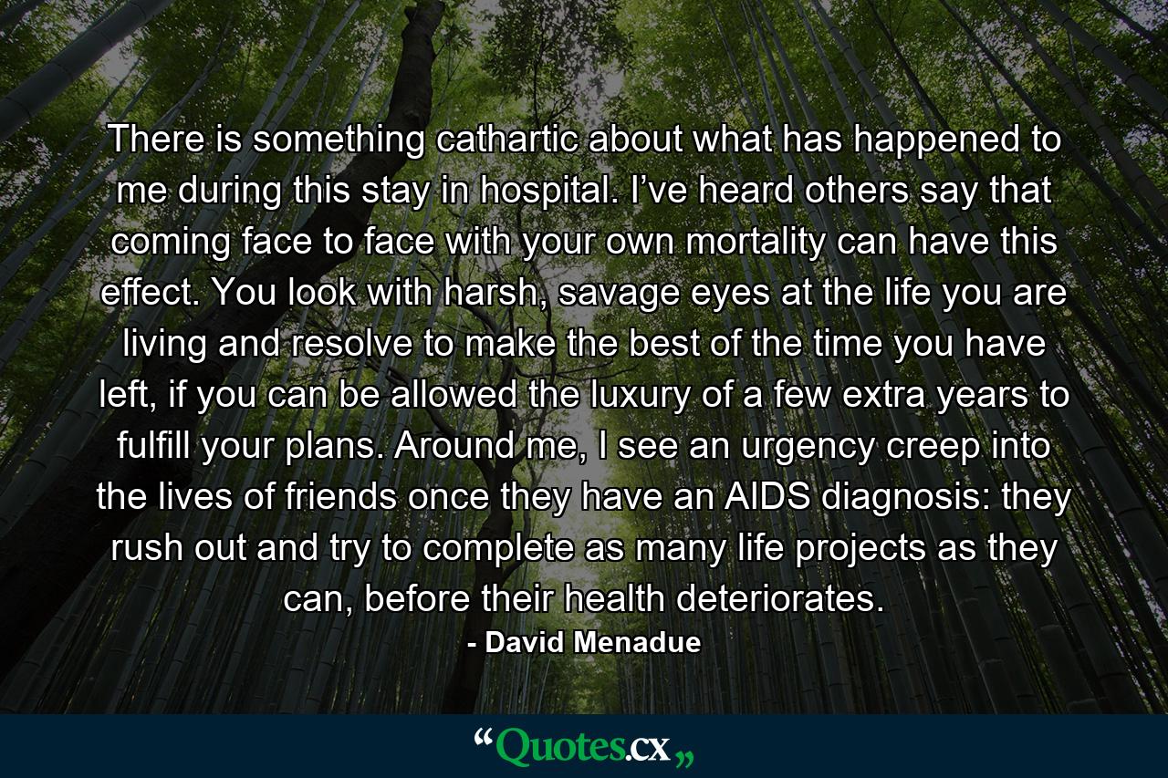 There is something cathartic about what has happened to me during this stay in hospital. I’ve heard others say that coming face to face with your own mortality can have this effect. You look with harsh, savage eyes at the life you are living and resolve to make the best of the time you have left, if you can be allowed the luxury of a few extra years to fulfill your plans. Around me, I see an urgency creep into the lives of friends once they have an AIDS diagnosis: they rush out and try to complete as many life projects as they can, before their health deteriorates. - Quote by David Menadue