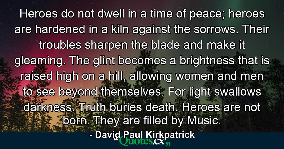 Heroes do not dwell in a time of peace; heroes are hardened in a kiln against the sorrows. Their troubles sharpen the blade and make it gleaming. The glint becomes a brightness that is raised high on a hill, allowing women and men to see beyond themselves. For light swallows darkness. Truth buries death. Heroes are not born. They are filled by Music. - Quote by David Paul Kirkpatrick