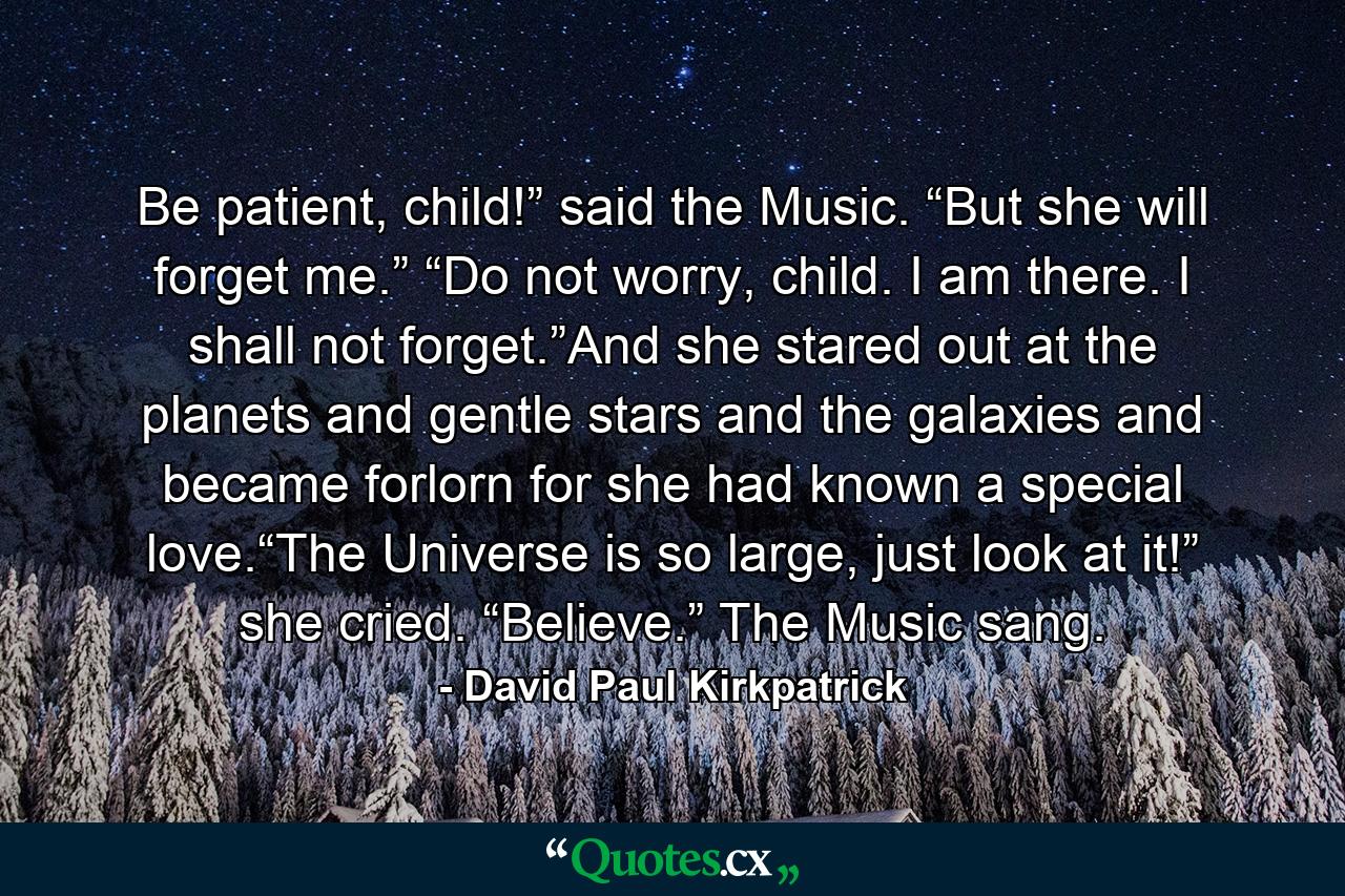 Be patient, child!” said the Music. “But she will forget me.” “Do not worry, child. I am there. I shall not forget.”And she stared out at the planets and gentle stars and the galaxies and became forlorn for she had known a special love.“The Universe is so large, just look at it!” she cried. “Believe.” The Music sang. - Quote by David Paul Kirkpatrick