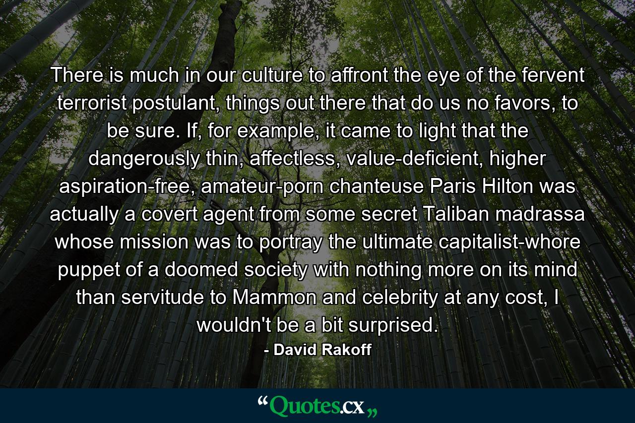 There is much in our culture to affront the eye of the fervent terrorist postulant, things out there that do us no favors, to be sure. If, for example, it came to light that the dangerously thin, affectless, value-deficient, higher aspiration-free, amateur-porn chanteuse Paris Hilton was actually a covert agent from some secret Taliban madrassa whose mission was to portray the ultimate capitalist-whore puppet of a doomed society with nothing more on its mind than servitude to Mammon and celebrity at any cost, I wouldn't be a bit surprised. - Quote by David Rakoff