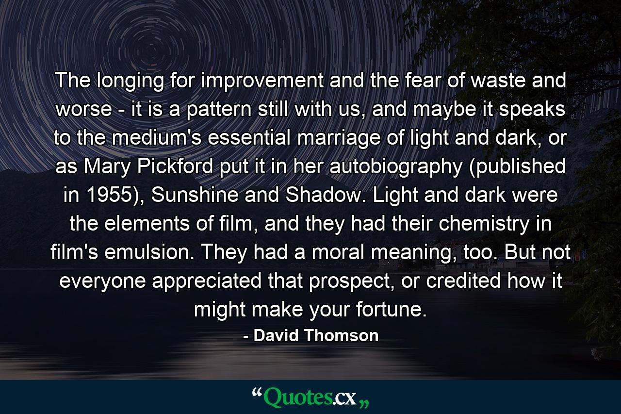 The longing for improvement and the fear of waste and worse - it is a pattern still with us, and maybe it speaks to the medium's essential marriage of light and dark, or as Mary Pickford put it in her autobiography (published in 1955), Sunshine and Shadow. Light and dark were the elements of film, and they had their chemistry in film's emulsion. They had a moral meaning, too. But not everyone appreciated that prospect, or credited how it might make your fortune. - Quote by David Thomson