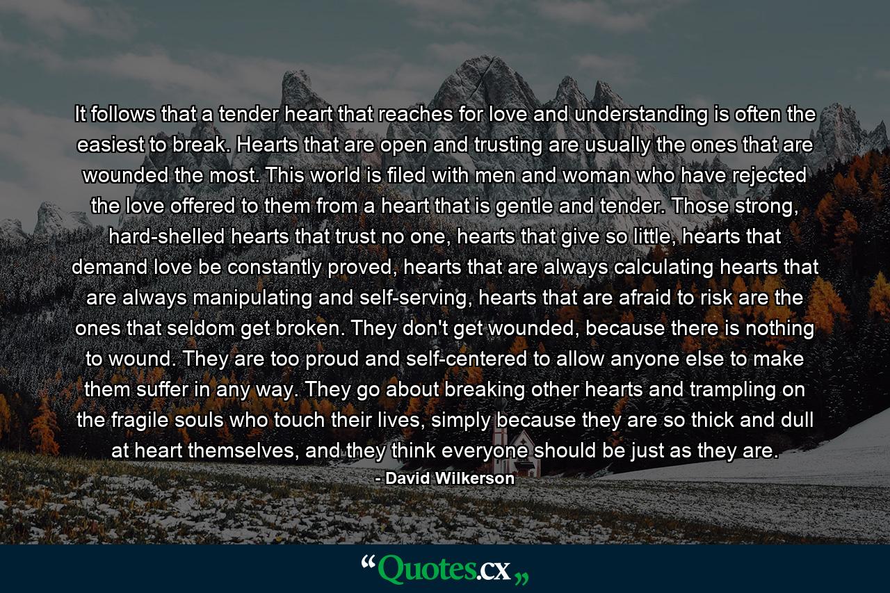 It follows that a tender heart that reaches for love and understanding is often the easiest to break. Hearts that are open and trusting are usually the ones that are wounded the most. This world is filed with men and woman who have rejected the love offered to them from a heart that is gentle and tender. Those strong, hard-shelled hearts that trust no one, hearts that give so little, hearts that demand love be constantly proved, hearts that are always calculating hearts that are always manipulating and self-serving, hearts that are afraid to risk are the ones that seldom get broken. They don't get wounded, because there is nothing to wound. They are too proud and self-centered to allow anyone else to make them suffer in any way. They go about breaking other hearts and trampling on the fragile souls who touch their lives, simply because they are so thick and dull at heart themselves, and they think everyone should be just as they are. - Quote by David Wilkerson