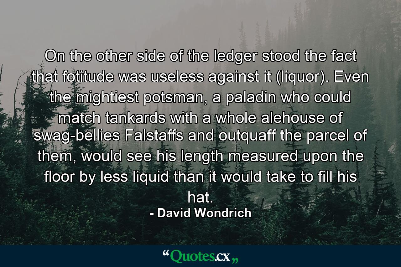 On the other side of the ledger stood the fact that fotitude was useless against it (liquor). Even the mightiest potsman, a paladin who could match tankards with a whole alehouse of swag-bellies Falstaffs and outquaff the parcel of them, would see his length measured upon the floor by less liquid than it would take to fill his hat. - Quote by David Wondrich