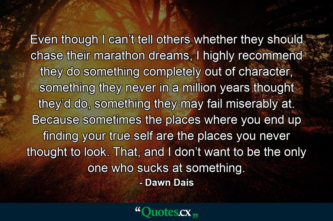 Even though I can’t tell others whether they should chase their marathon dreams, I highly recommend they do something completely out of character, something they never in a million years thought they’d do, something they may fail miserably at. Because sometimes the places where you end up finding your true self are the places you never thought to look. That, and I don’t want to be the only one who sucks at something. - Quote by Dawn Dais