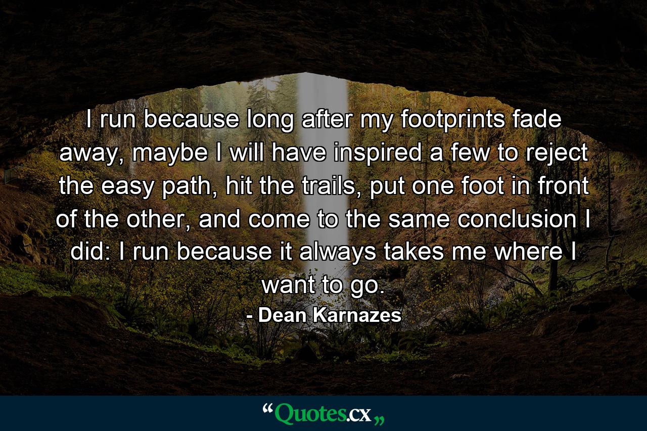 I run because long after my footprints fade away, maybe I will have inspired a few to reject the easy path, hit the trails, put one foot in front of the other, and come to the same conclusion I did: I run because it always takes me where I want to go. - Quote by Dean Karnazes