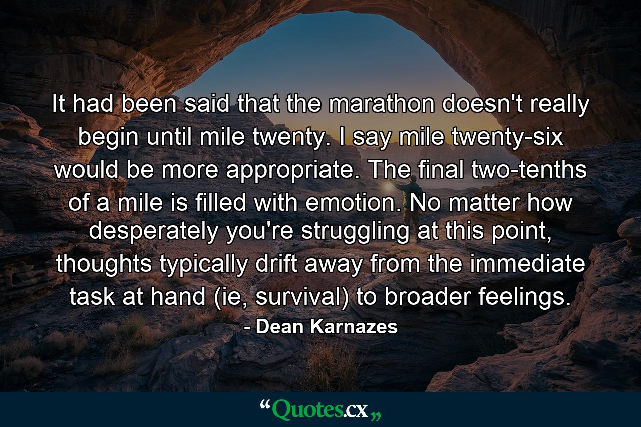 It had been said that the marathon doesn't really begin until mile twenty. I say mile twenty-six would be more appropriate. The final two-tenths of a mile is filled with emotion. No matter how desperately you're struggling at this point, thoughts typically drift away from the immediate task at hand (ie, survival) to broader feelings. - Quote by Dean Karnazes