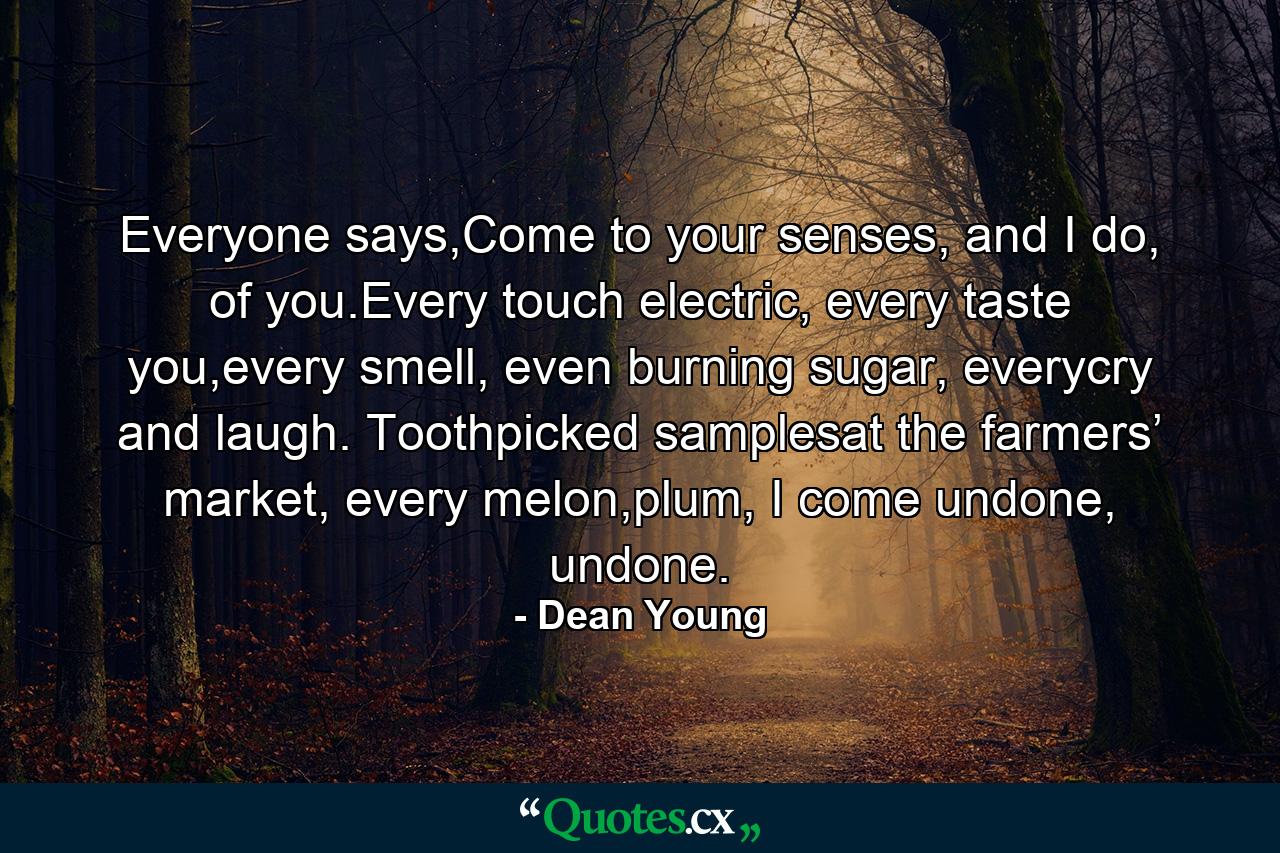 Everyone says,Come to your senses, and I do, of you.Every touch electric, every taste you,every smell, even burning sugar, everycry and laugh. Toothpicked samplesat the farmers’ market, every melon,plum, I come undone, undone. - Quote by Dean Young