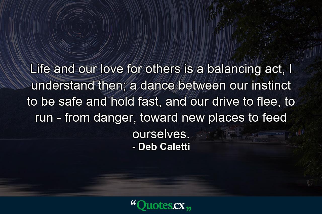 Life and our love for others is a balancing act, I understand then; a dance between our instinct to be safe and hold fast, and our drive to flee, to run - from danger, toward new places to feed ourselves. - Quote by Deb Caletti