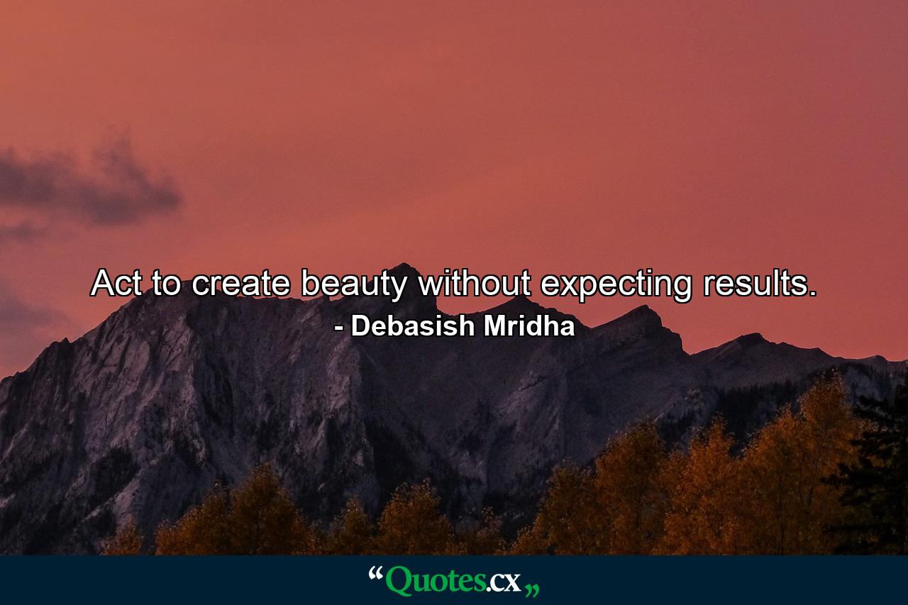 Act to create beauty without expecting results. - Quote by Debasish Mridha