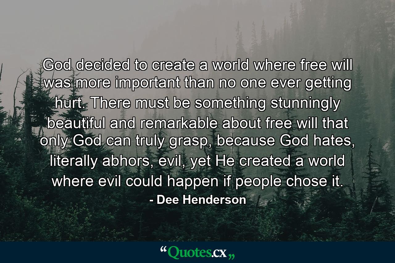 God decided to create a world where free will was more important than no one ever getting hurt. There must be something stunningly beautiful and remarkable about free will that only God can truly grasp, because God hates, literally abhors, evil, yet He created a world where evil could happen if people chose it. - Quote by Dee Henderson