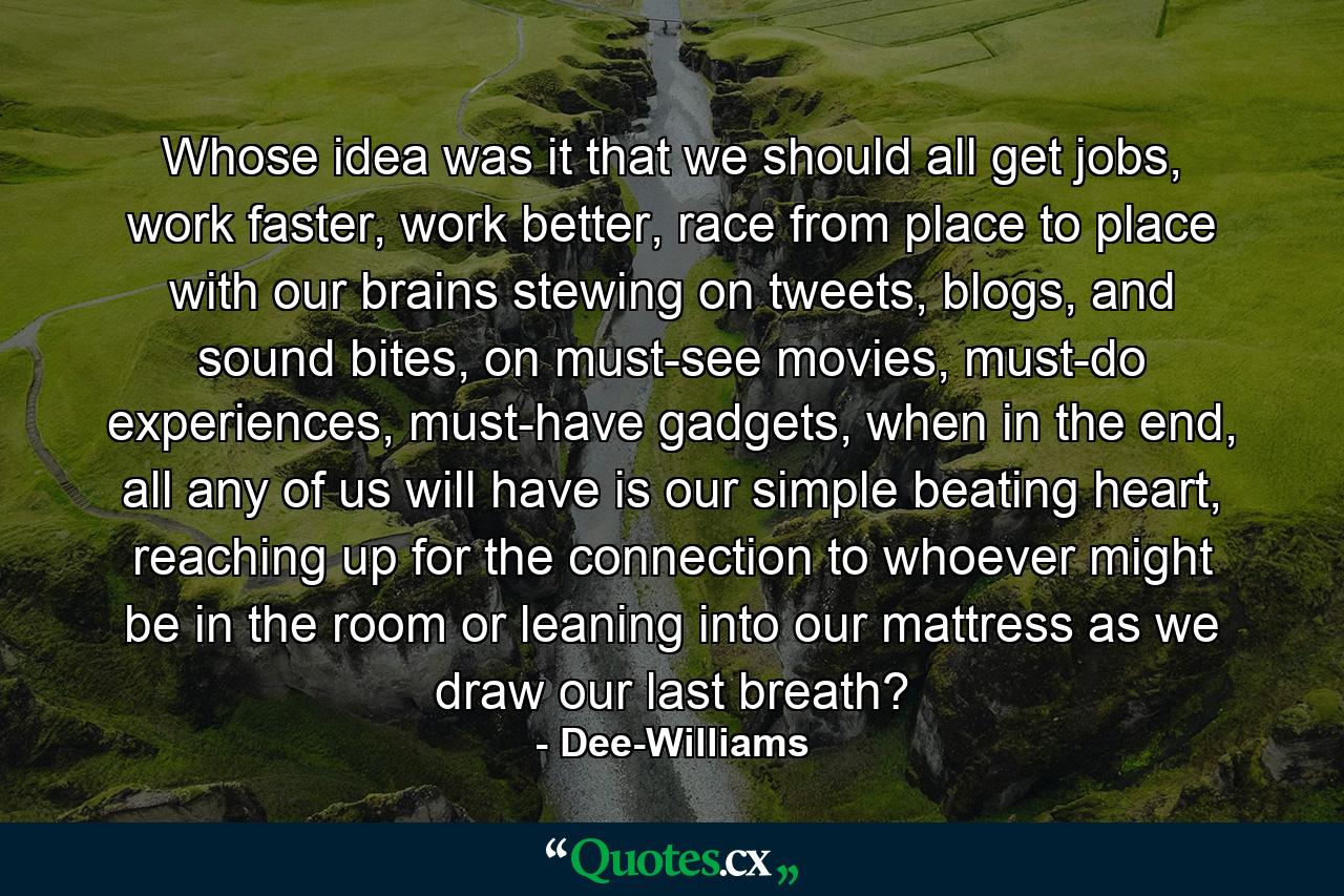 Whose idea was it that we should all get jobs, work faster, work better, race from place to place with our brains stewing on tweets, blogs, and sound bites, on must-see movies, must-do experiences, must-have gadgets, when in the end, all any of us will have is our simple beating heart, reaching up for the connection to whoever might be in the room or leaning into our mattress as we draw our last breath? - Quote by Dee-Williams