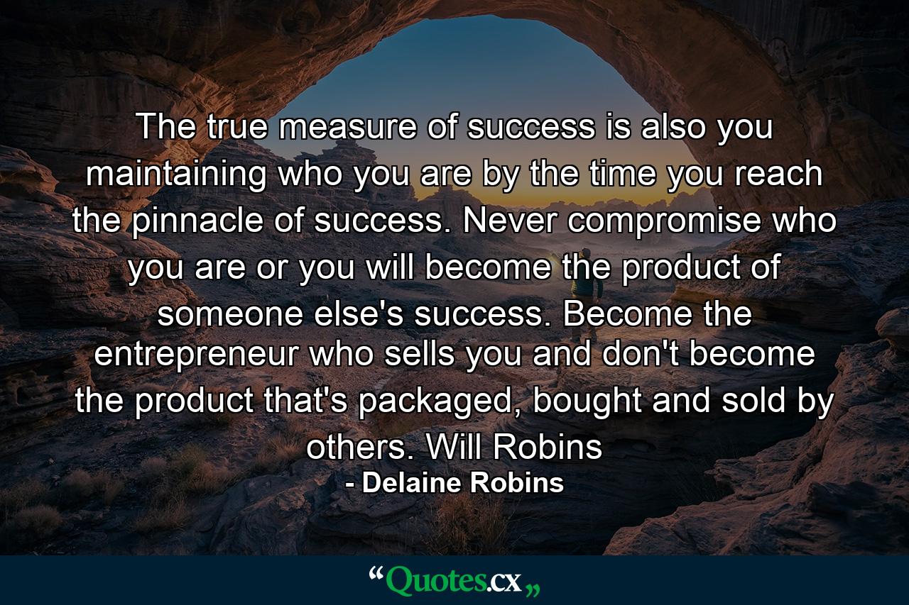 The true measure of success is also you maintaining who you are by the time you reach the pinnacle of success. Never compromise who you are or you will become the product of someone else's success. Become the entrepreneur who sells you and don't become the product that's packaged, bought and sold by others. Will Robins - Quote by Delaine Robins