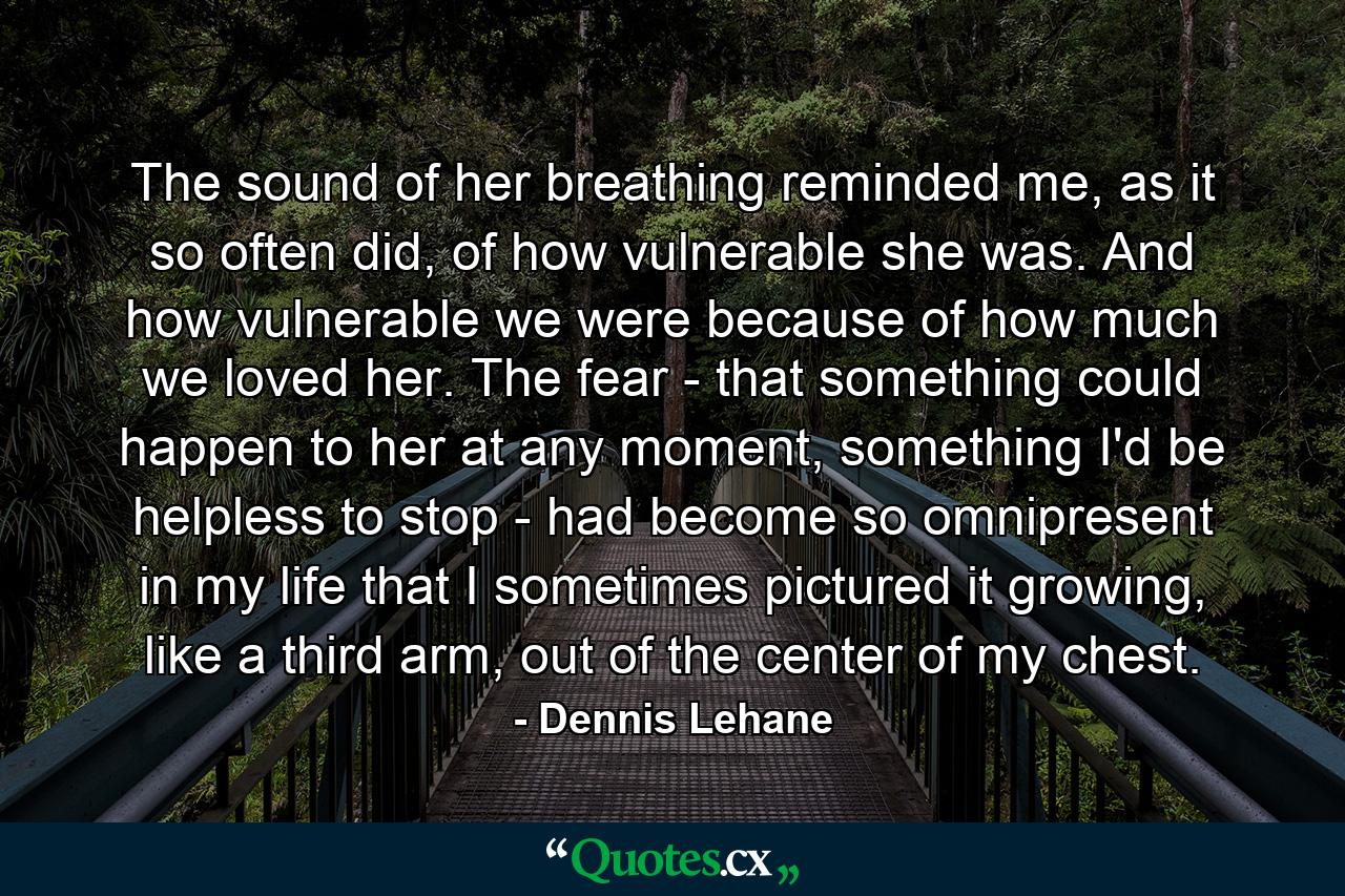 The sound of her breathing reminded me, as it so often did, of how vulnerable she was. And how vulnerable we were because of how much we loved her. The fear - that something could happen to her at any moment, something I'd be helpless to stop - had become so omnipresent in my life that I sometimes pictured it growing, like a third arm, out of the center of my chest. - Quote by Dennis Lehane