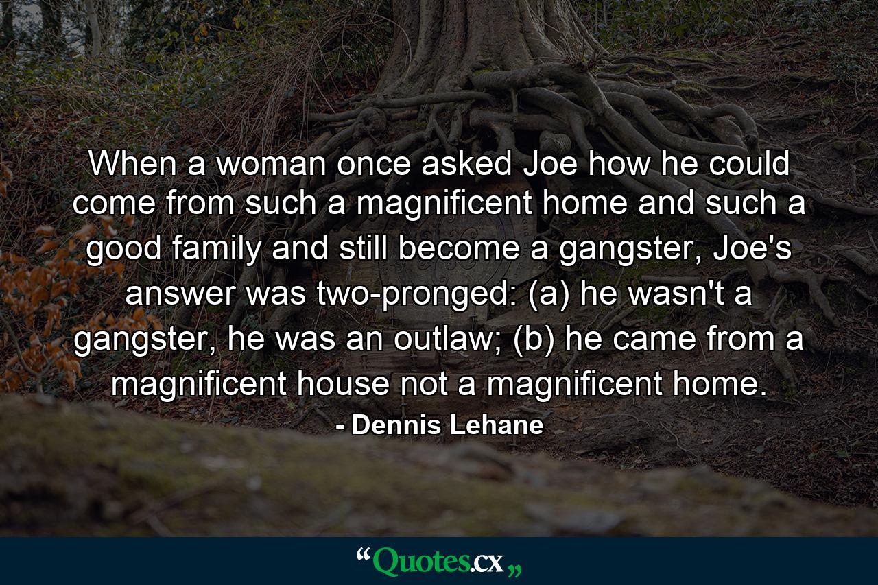 When a woman once asked Joe how he could come from such a magnificent home and such a good family and still become a gangster, Joe's answer was two-pronged: (a) he wasn't a gangster, he was an outlaw; (b) he came from a magnificent house not a magnificent home. - Quote by Dennis Lehane