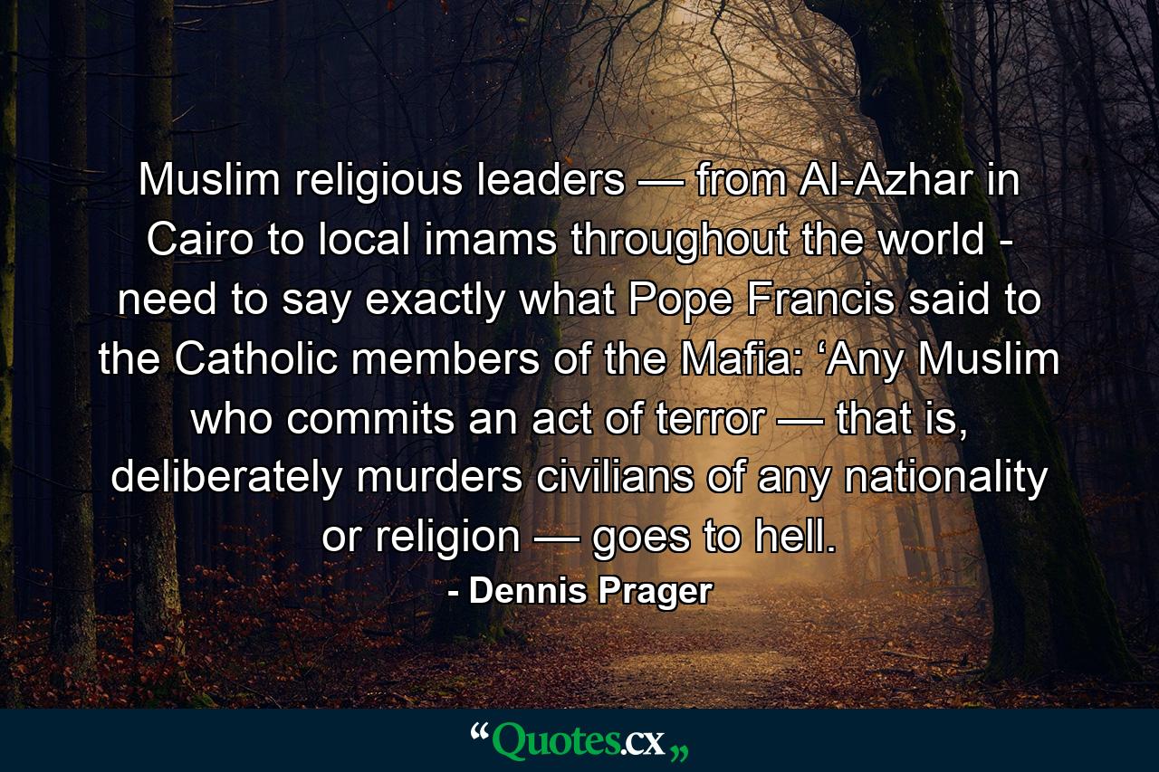 Muslim religious leaders — from Al-Azhar in Cairo to local imams throughout the world - need to say exactly what Pope Francis said to the Catholic members of the Mafia: ‘Any Muslim who commits an act of terror — that is, deliberately murders civilians of any nationality or religion — goes to hell. - Quote by Dennis Prager