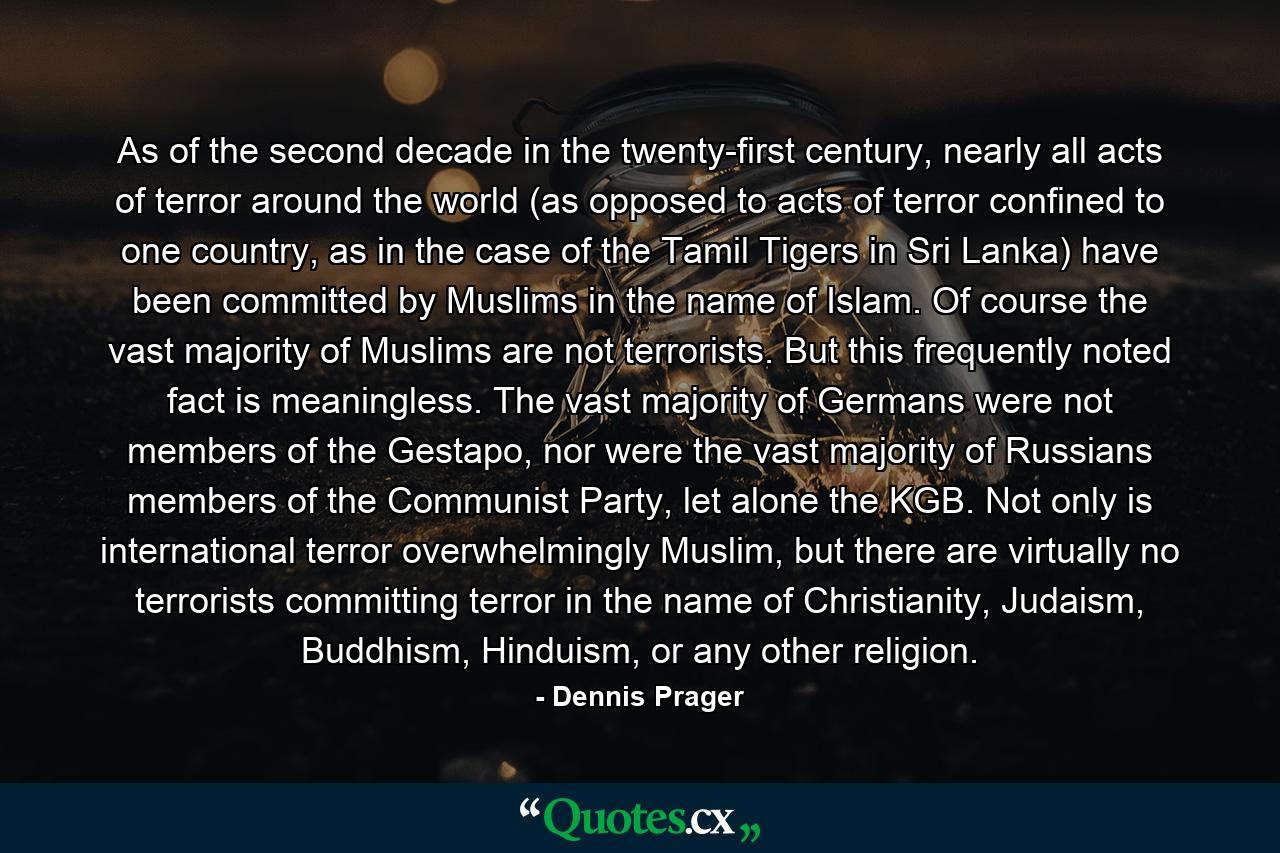 As of the second decade in the twenty-first century, nearly all acts of terror around the world (as opposed to acts of terror confined to one country, as in the case of the Tamil Tigers in Sri Lanka) have been committed by Muslims in the name of Islam. Of course the vast majority of Muslims are not terrorists. But this frequently noted fact is meaningless. The vast majority of Germans were not members of the Gestapo, nor were the vast majority of Russians members of the Communist Party, let alone the KGB. Not only is international terror overwhelmingly Muslim, but there are virtually no terrorists committing terror in the name of Christianity, Judaism, Buddhism, Hinduism, or any other religion. - Quote by Dennis Prager