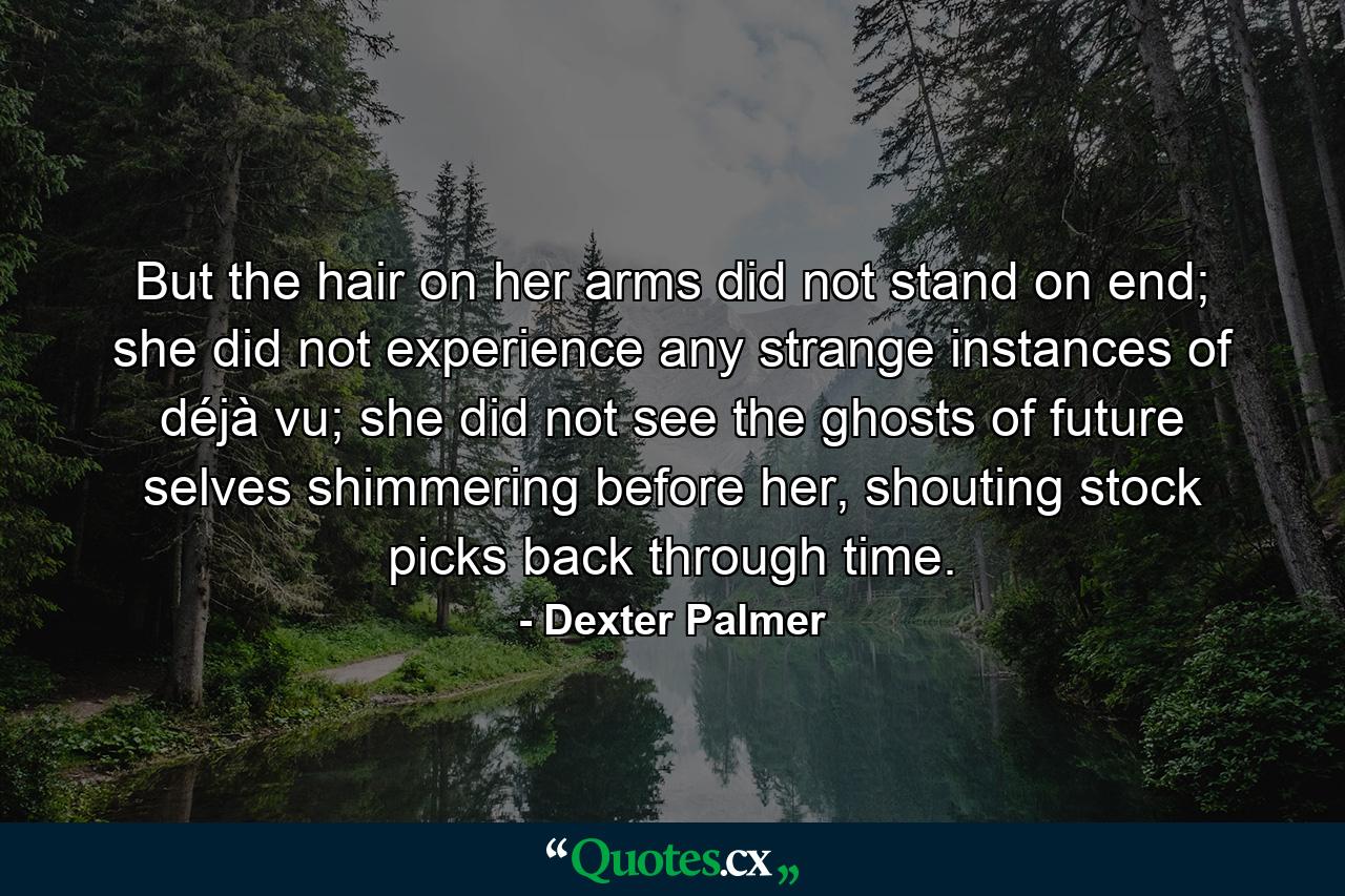 But the hair on her arms did not stand on end; she did not experience any strange instances of déjà vu; she did not see the ghosts of future selves shimmering before her, shouting stock picks back through time. - Quote by Dexter Palmer