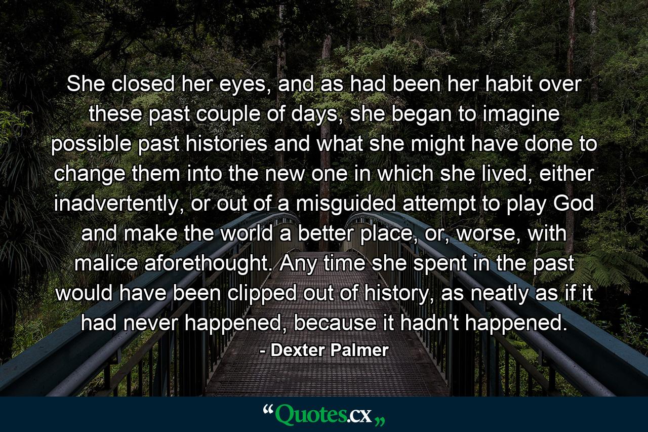 She closed her eyes, and as had been her habit over these past couple of days, she began to imagine possible past histories and what she might have done to change them into the new one in which she lived, either inadvertently, or out of a misguided attempt to play God and make the world a better place, or, worse, with malice aforethought. Any time she spent in the past would have been clipped out of history, as neatly as if it had never happened, because it hadn't happened. - Quote by Dexter Palmer