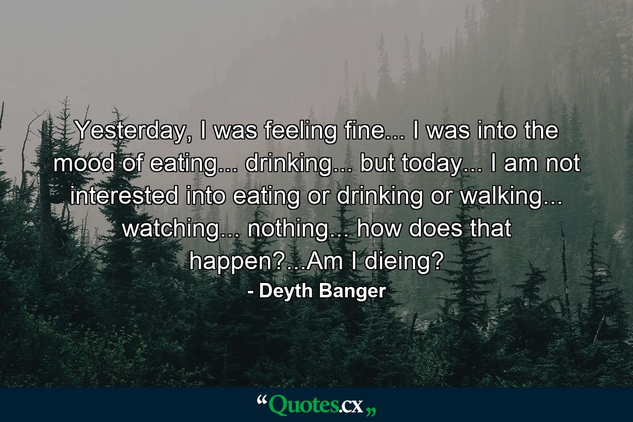 Yesterday, I was feeling fine... I was into the mood of eating... drinking... but today... I am not interested into eating or drinking or walking... watching... nothing... how does that happen?...Am I dieing? - Quote by Deyth Banger