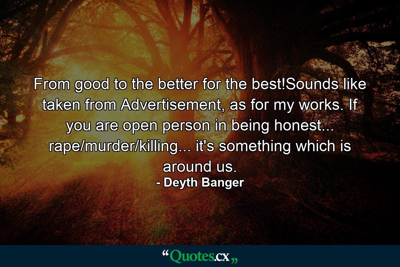 From good to the better for the best!Sounds like taken from Advertisement, as for my works. If you are open person in being honest... rape/murder/killing... it's something which is around us. - Quote by Deyth Banger