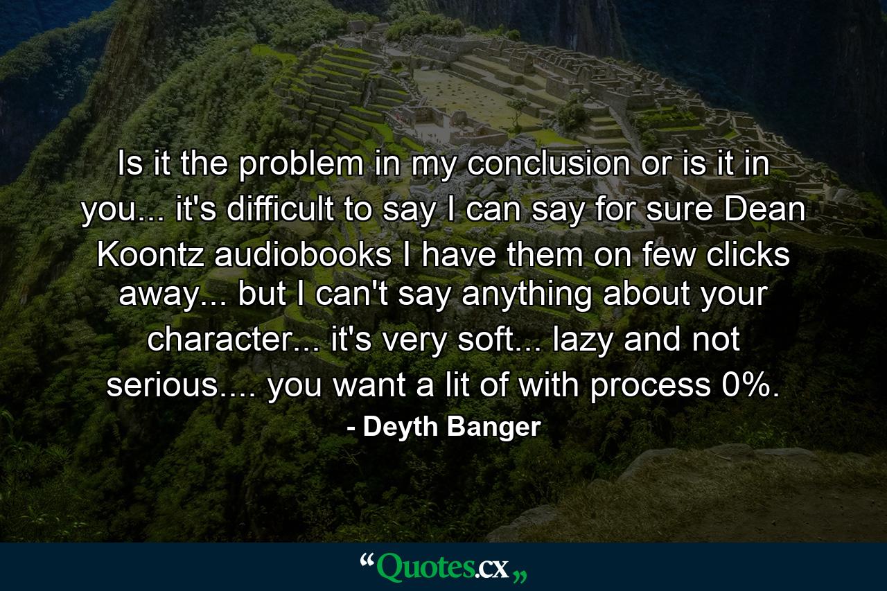 Is it the problem in my conclusion or is it in you... it's difficult to say I can say for sure Dean Koontz audiobooks I have them on few clicks away... but I can't say anything about your character... it's very soft... lazy and not serious.... you want a lit of with process 0%. - Quote by Deyth Banger