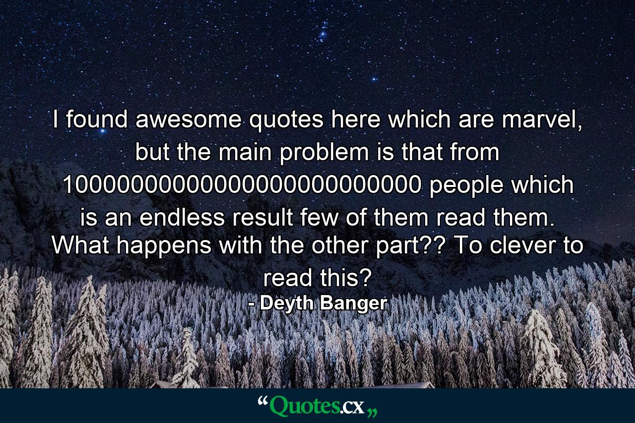 I found awesome quotes here which are marvel, but the main problem is that from 10000000000000000000000000 people which is an endless result few of them read them. What happens with the other part?? To clever to read this? - Quote by Deyth Banger