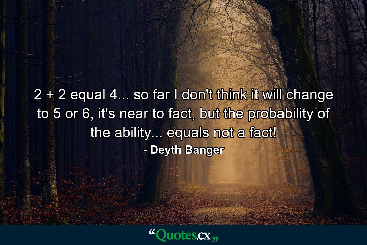 2 + 2 equal 4... so far I don't think it will change to 5 or 6, it's near to fact, but the probability of the ability... equals not a fact! - Quote by Deyth Banger