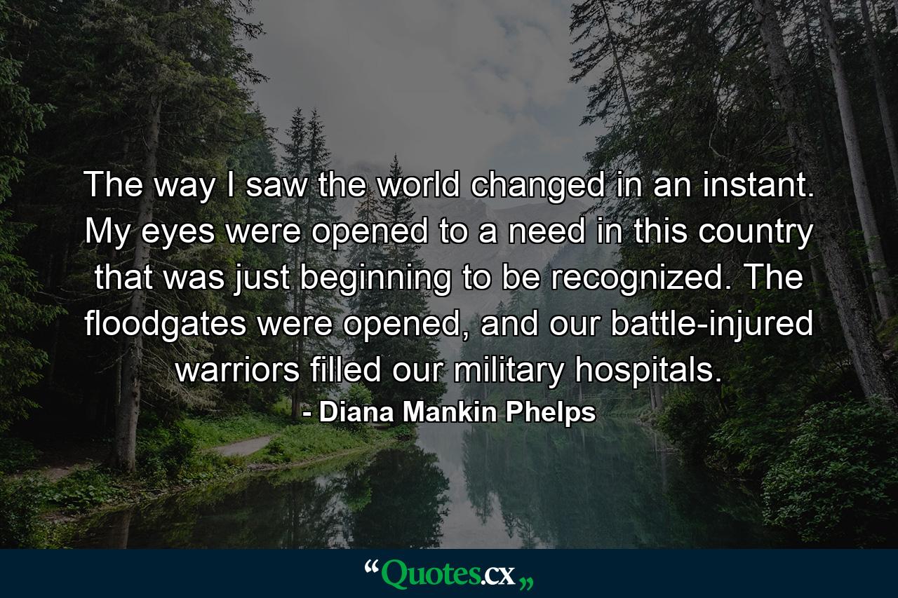 The way I saw the world changed in an instant. My eyes were opened to a need in this country that was just beginning to be recognized. The floodgates were opened, and our battle-injured warriors filled our military hospitals. - Quote by Diana Mankin Phelps