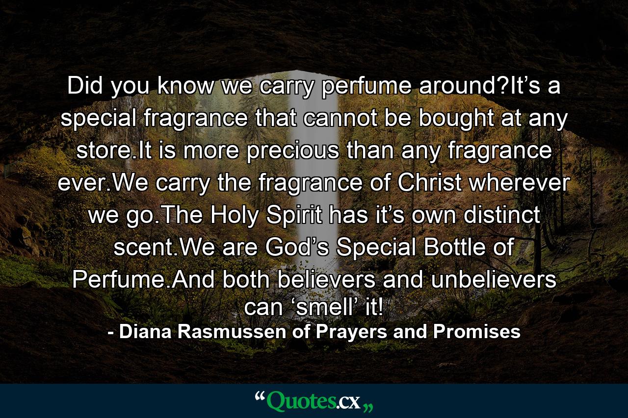 Did you know we carry perfume around?It’s a special fragrance that cannot be bought at any store.It is more precious than any fragrance ever.We carry the fragrance of Christ wherever we go.The Holy Spirit has it’s own distinct scent.We are God’s Special Bottle of Perfume.And both believers and unbelievers can ‘smell’ it! - Quote by Diana Rasmussen of Prayers and Promises