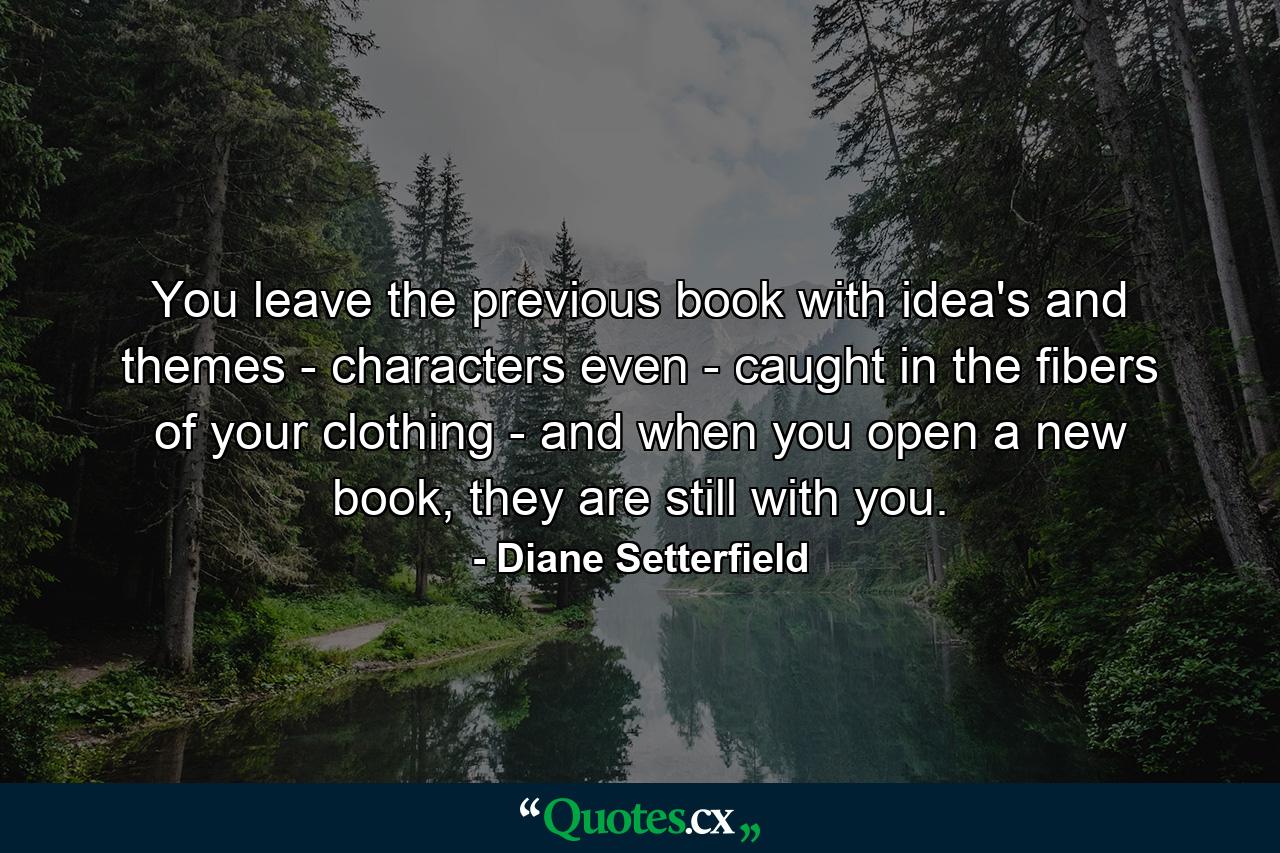 You leave the previous book with idea's and themes - characters even - caught in the fibers of your clothing - and when you open a new book, they are still with you. - Quote by Diane Setterfield