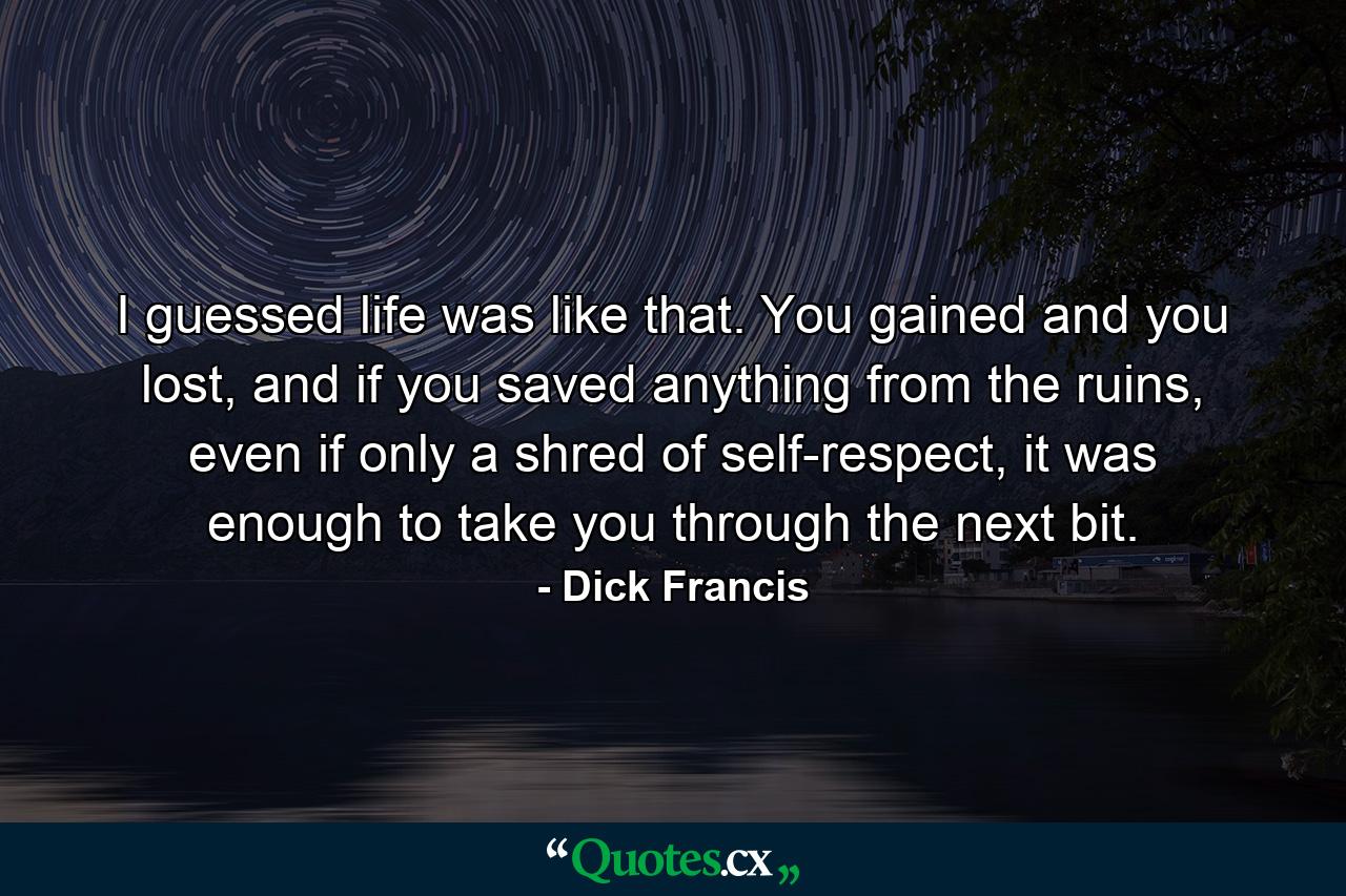 I guessed life was like that. You gained and you lost, and if you saved anything from the ruins, even if only a shred of self-respect, it was enough to take you through the next bit. - Quote by Dick Francis