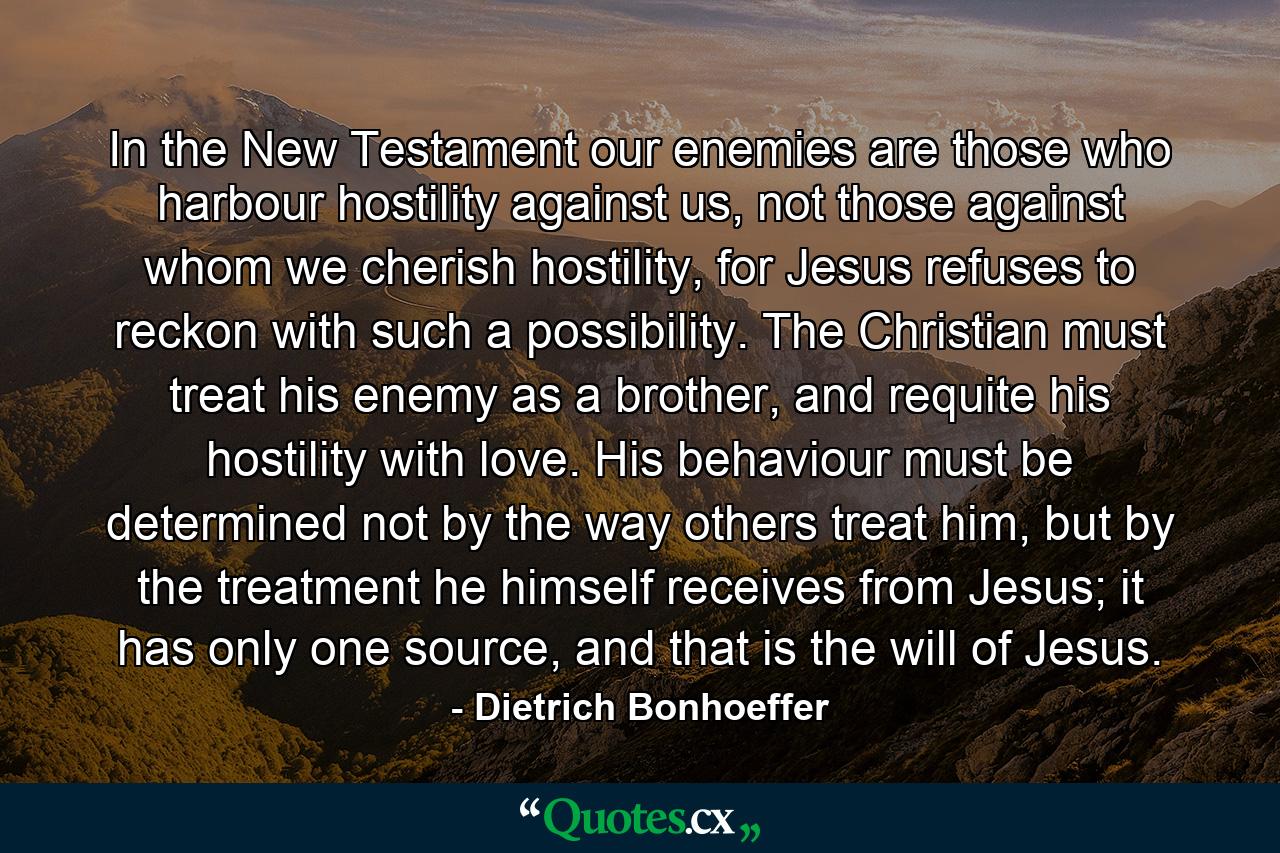 In the New Testament our enemies are those who harbour hostility against us, not those against whom we cherish hostility, for Jesus refuses to reckon with such a possibility. The Christian must treat his enemy as a brother, and requite his hostility with love. His behaviour must be determined not by the way others treat him, but by the treatment he himself receives from Jesus; it has only one source, and that is the will of Jesus. - Quote by Dietrich Bonhoeffer