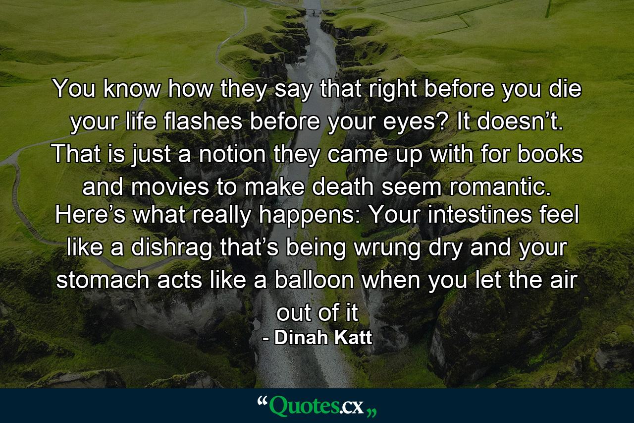 You know how they say that right before you die your life flashes before your eyes? It doesn’t. That is just a notion they came up with for books and movies to make death seem romantic. Here’s what really happens: Your intestines feel like a dishrag that’s being wrung dry and your stomach acts like a balloon when you let the air out of it - Quote by Dinah Katt