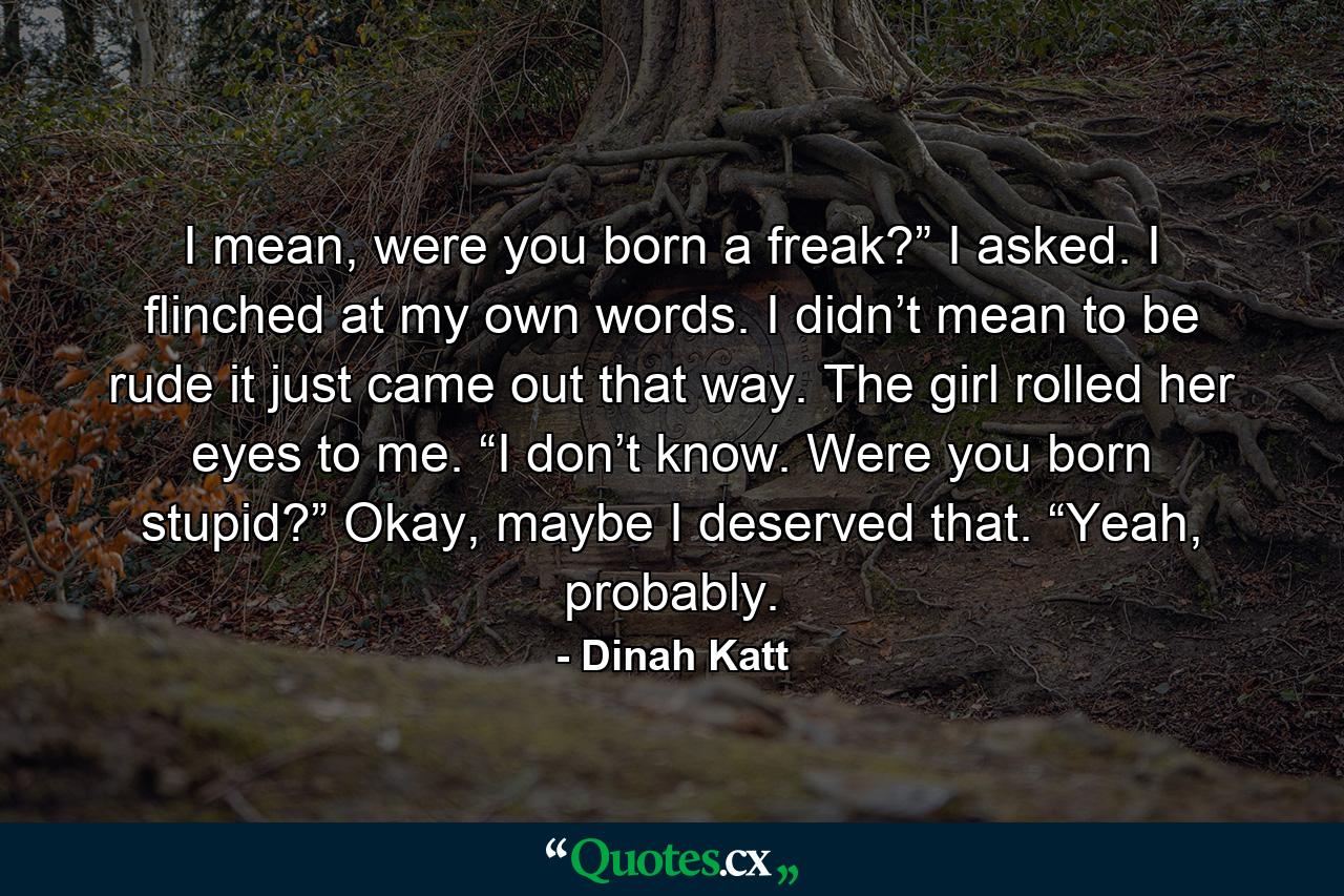 I mean, were you born a freak?” I asked. I flinched at my own words. I didn’t mean to be rude it just came out that way. The girl rolled her eyes to me. “I don’t know. Were you born stupid?” Okay, maybe I deserved that. “Yeah, probably. - Quote by Dinah Katt