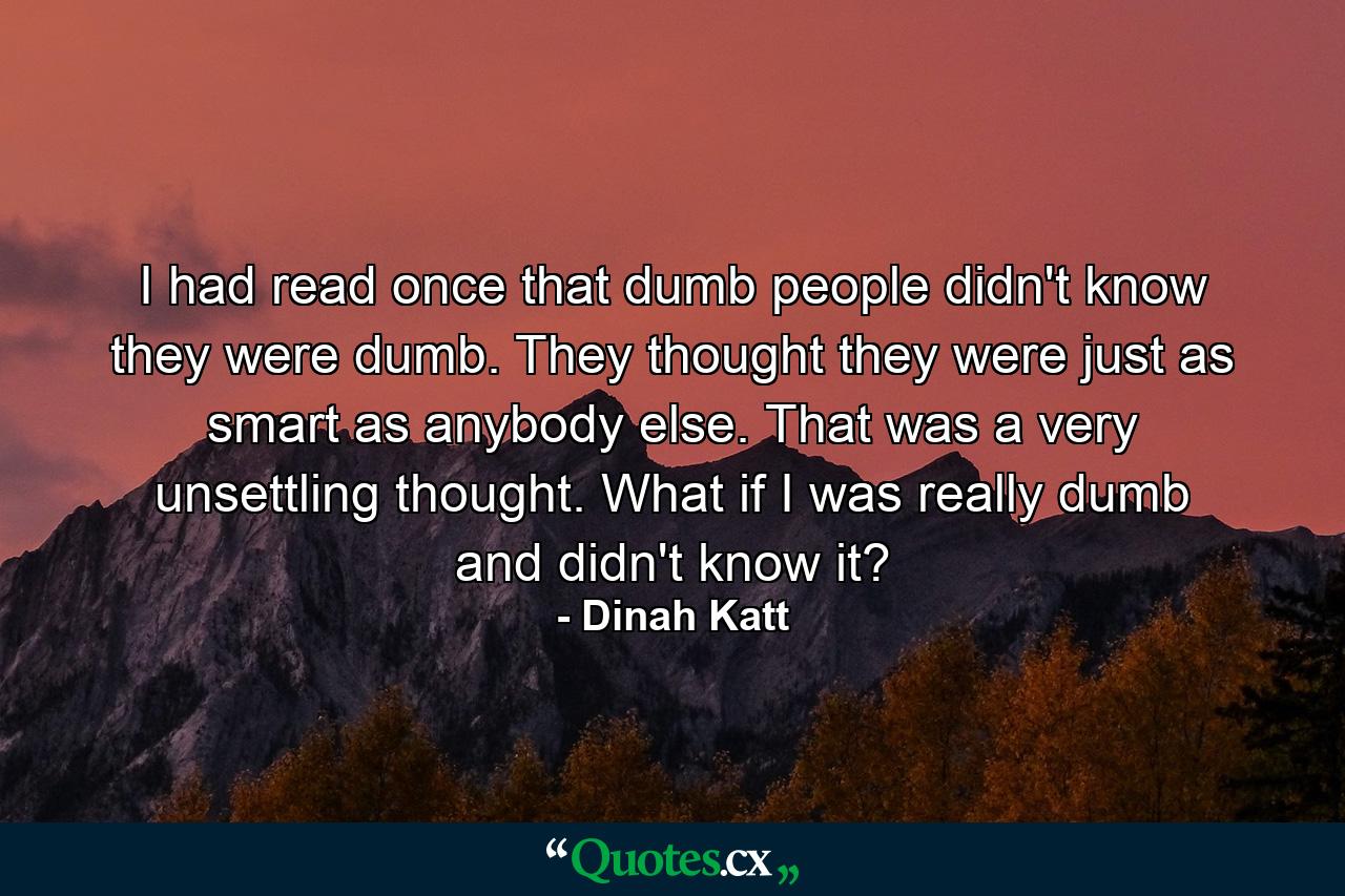 I had read once that dumb people didn't know they were dumb. They thought they were just as smart as anybody else. That was a very unsettling thought. What if I was really dumb and didn't know it? - Quote by Dinah Katt