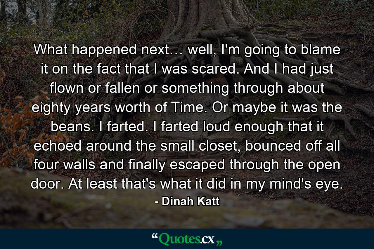 What happened next… well, I'm going to blame it on the fact that I was scared. And I had just flown or fallen or something through about eighty years worth of Time. Or maybe it was the beans. I farted. I farted loud enough that it echoed around the small closet, bounced off all four walls and finally escaped through the open door. At least that's what it did in my mind's eye. - Quote by Dinah Katt