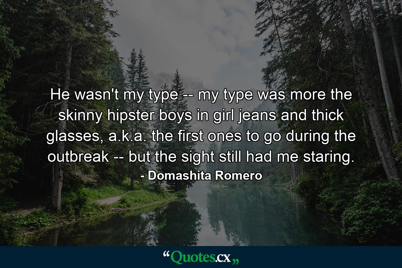 He wasn't my type -- my type was more the skinny hipster boys in girl jeans and thick glasses, a.k.a. the first ones to go during the outbreak -- but the sight still had me staring. - Quote by Domashita Romero