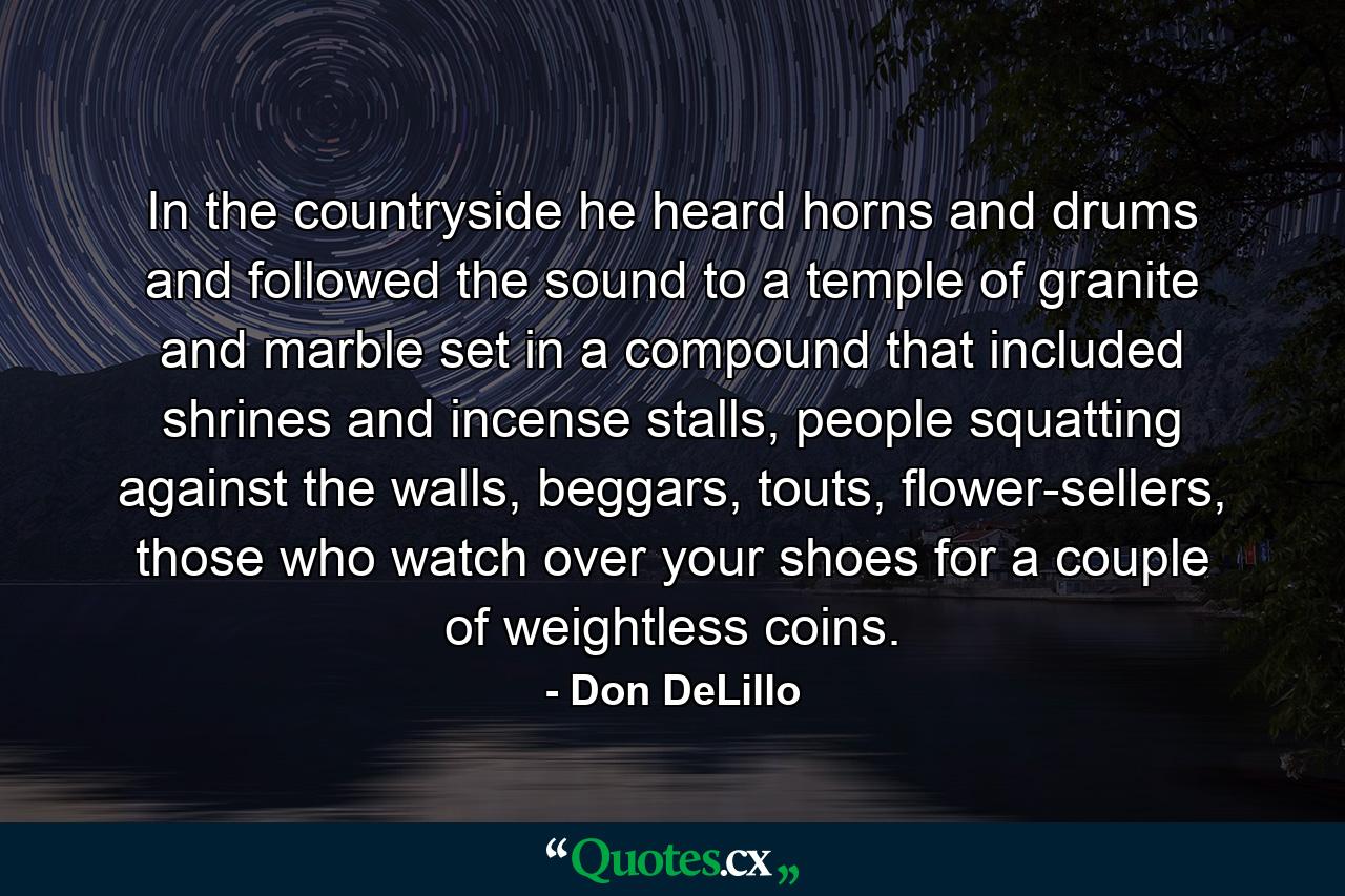 In the countryside he heard horns and drums and followed the sound to a temple of granite and marble set in a compound that included shrines and incense stalls, people squatting against the walls, beggars, touts, flower-sellers, those who watch over your shoes for a couple of weightless coins. - Quote by Don DeLillo