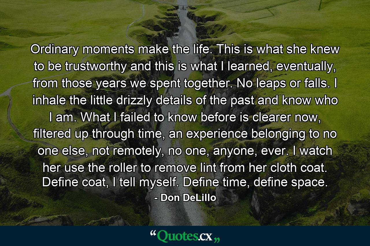 Ordinary moments make the life. This is what she knew to be trustworthy and this is what I learned, eventually, from those years we spent together. No leaps or falls. I inhale the little drizzly details of the past and know who I am. What I failed to know before is clearer now, filtered up through time, an experience belonging to no one else, not remotely, no one, anyone, ever. I watch her use the roller to remove lint from her cloth coat. Define coat, I tell myself. Define time, define space. - Quote by Don DeLillo