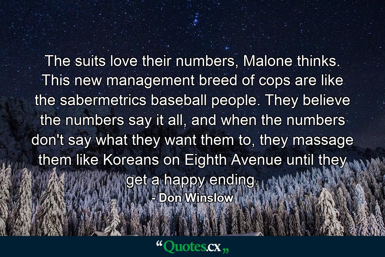 The suits love their numbers, Malone thinks. This new management breed of cops are like the sabermetrics baseball people. They believe the numbers say it all, and when the numbers don't say what they want them to, they massage them like Koreans on Eighth Avenue until they get a happy ending. - Quote by Don Winslow