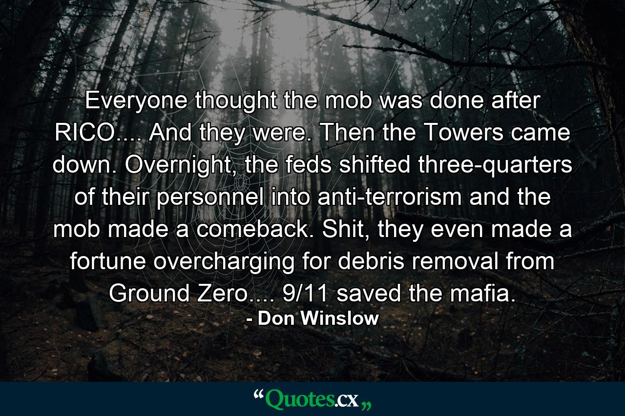 Everyone thought the mob was done after RICO.... And they were. Then the Towers came down. Overnight, the feds shifted three-quarters of their personnel into anti-terrorism and the mob made a comeback. Shit, they even made a fortune overcharging for debris removal from Ground Zero.... 9/11 saved the mafia. - Quote by Don Winslow