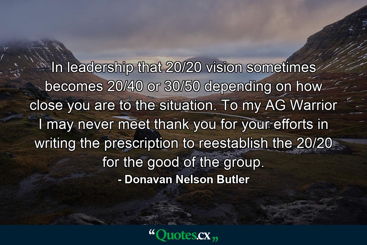 In leadership that 20/20 vision sometimes becomes 20/40 or 30/50 depending on how close you are to the situation. To my AG Warrior I may never meet thank you for your efforts in writing the prescription to reestablish the 20/20 for the good of the group. - Quote by Donavan Nelson Butler