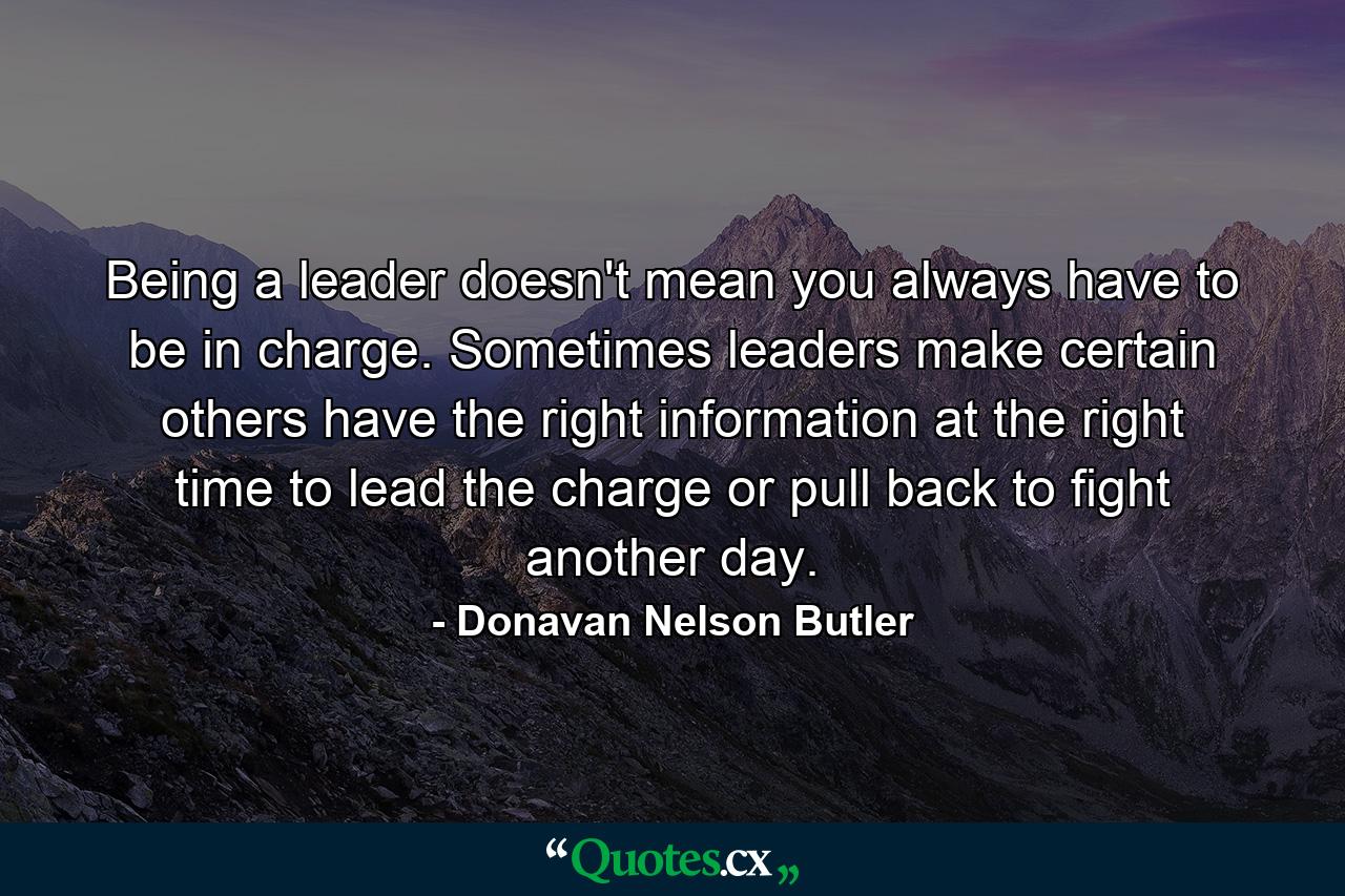 Being a leader doesn't mean you always have to be in charge. Sometimes leaders make certain others have the right information at the right time to lead the charge or pull back to fight another day. - Quote by Donavan Nelson Butler