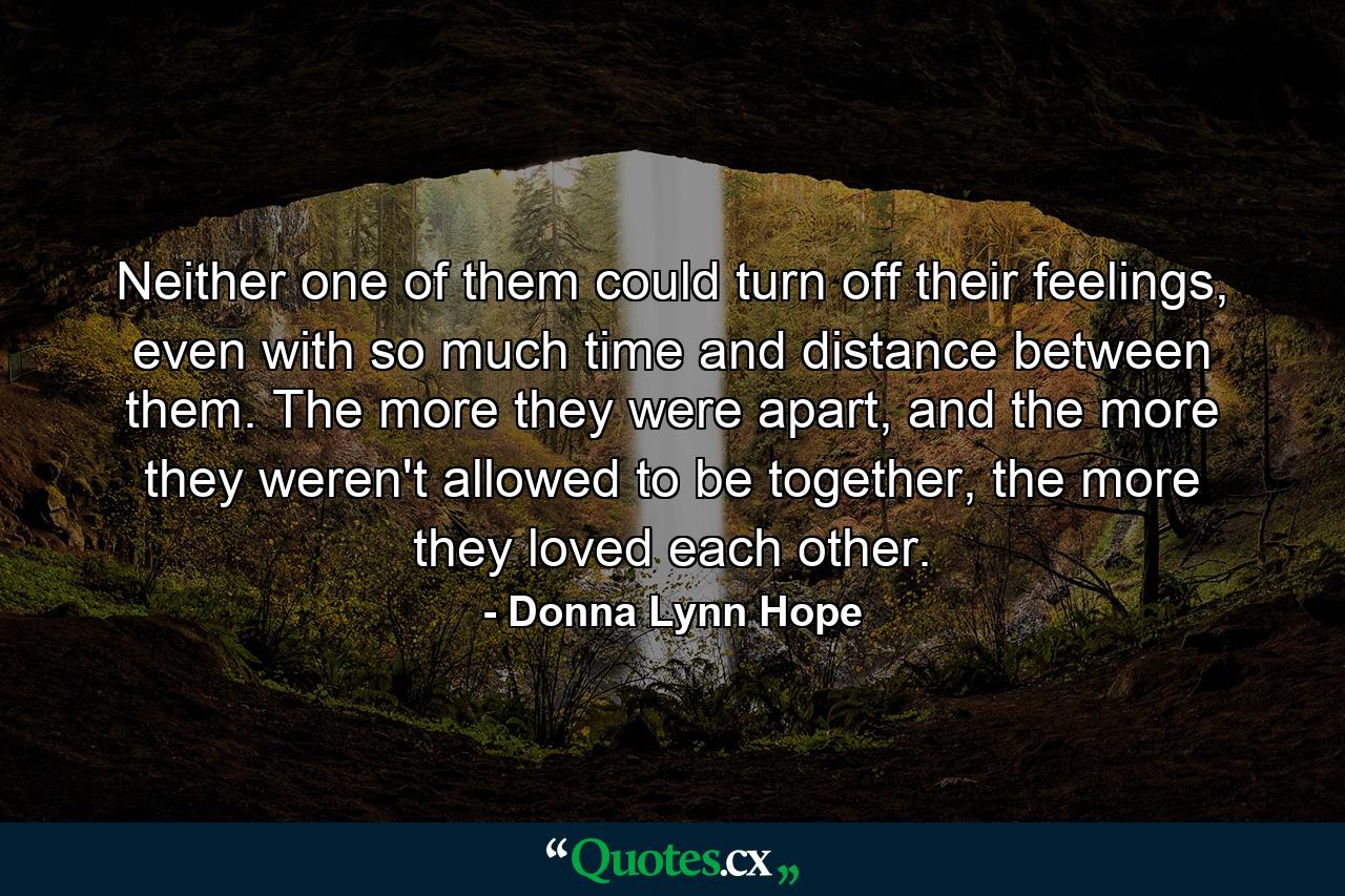 Neither one of them could turn off their feelings, even with so much time and distance between them. The more they were apart, and the more they weren't allowed to be together, the more they loved each other. - Quote by Donna Lynn Hope