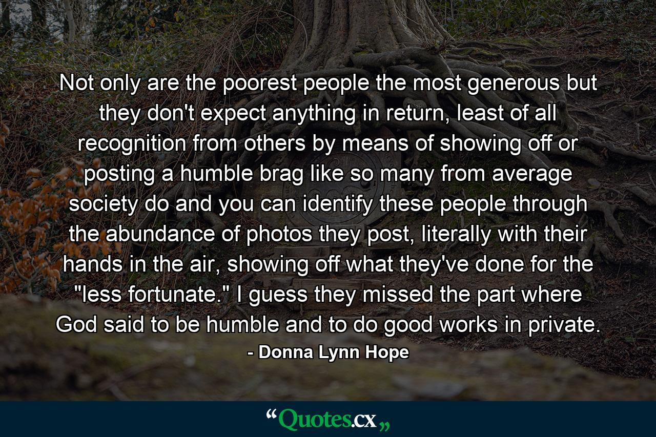 Not only are the poorest people the most generous but they don't expect anything in return, least of all recognition from others by means of showing off or posting a humble brag like so many from average society do and you can identify these people through the abundance of photos they post, literally with their hands in the air, showing off what they've done for the 