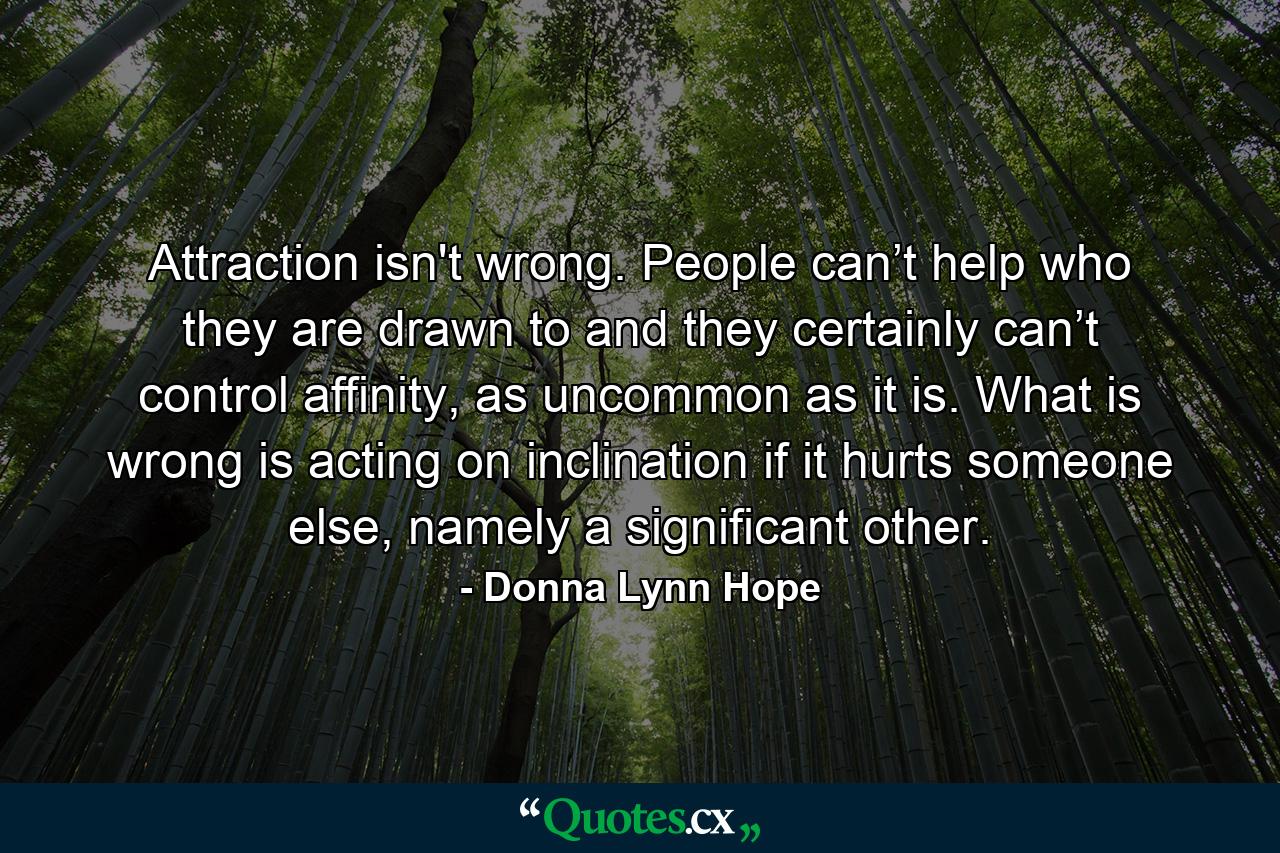 Attraction isn't wrong. People can’t help who they are drawn to and they certainly can’t control affinity, as uncommon as it is. What is wrong is acting on inclination if it hurts someone else, namely a significant other. - Quote by Donna Lynn Hope