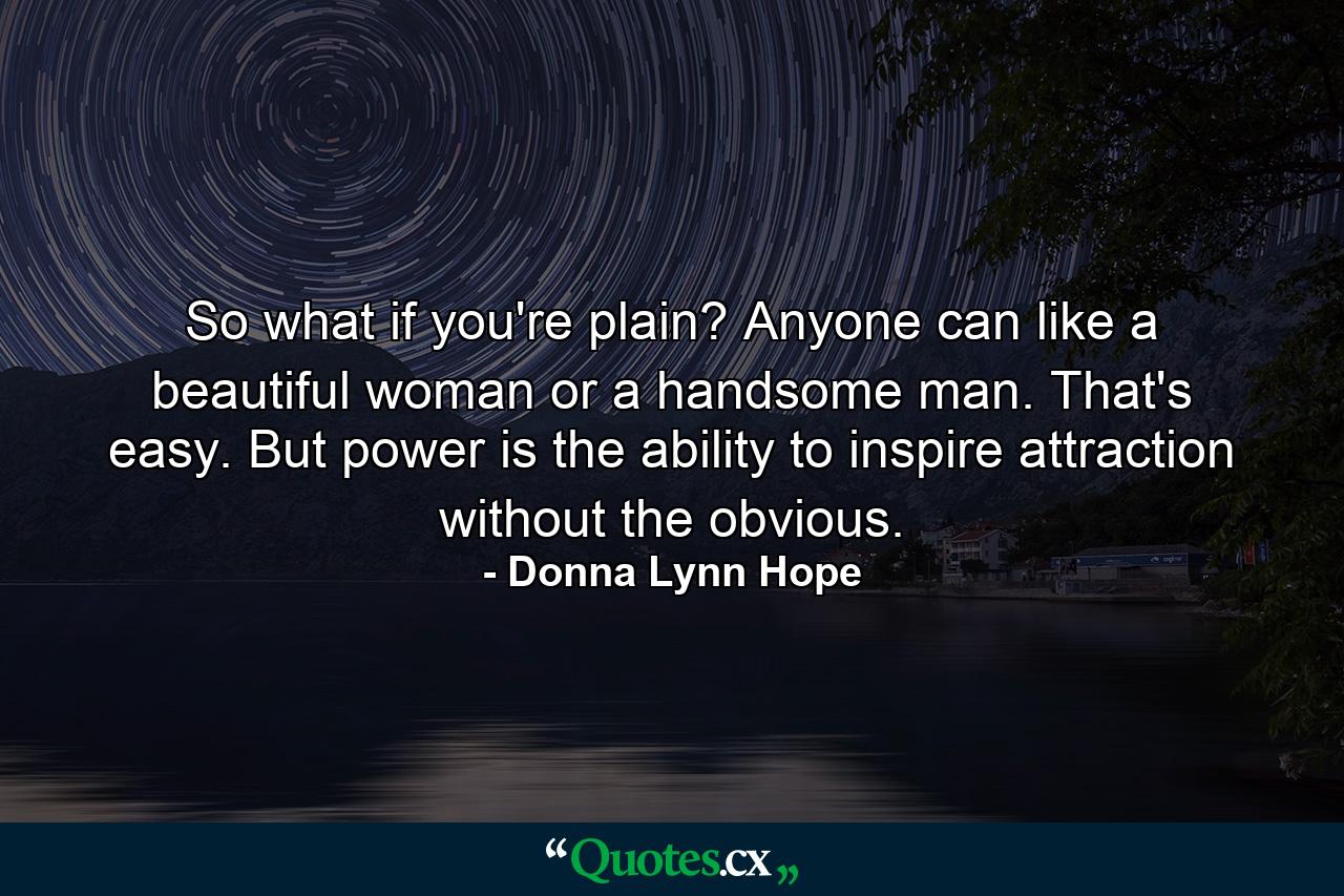 So what if you're plain? Anyone can like a beautiful woman or a handsome man. That's easy. But power is the ability to inspire attraction without the obvious. - Quote by Donna Lynn Hope