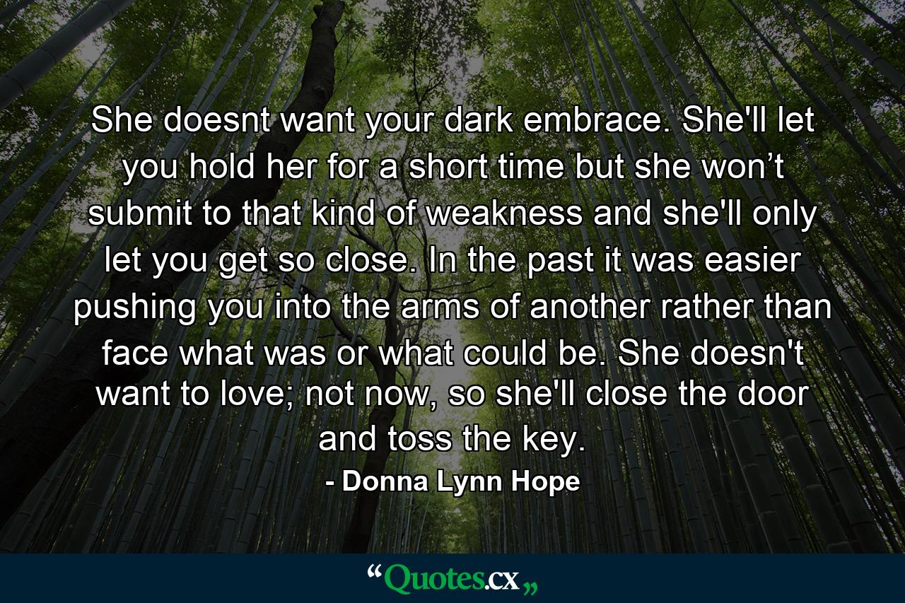 She doesnt want your dark embrace. She'll let you hold her for a short time but she won’t submit to that kind of weakness and she'll only let you get so close. In the past it was easier pushing you into the arms of another rather than face what was or what could be. She doesn't want to love; not now, so she'll close the door and toss the key. - Quote by Donna Lynn Hope