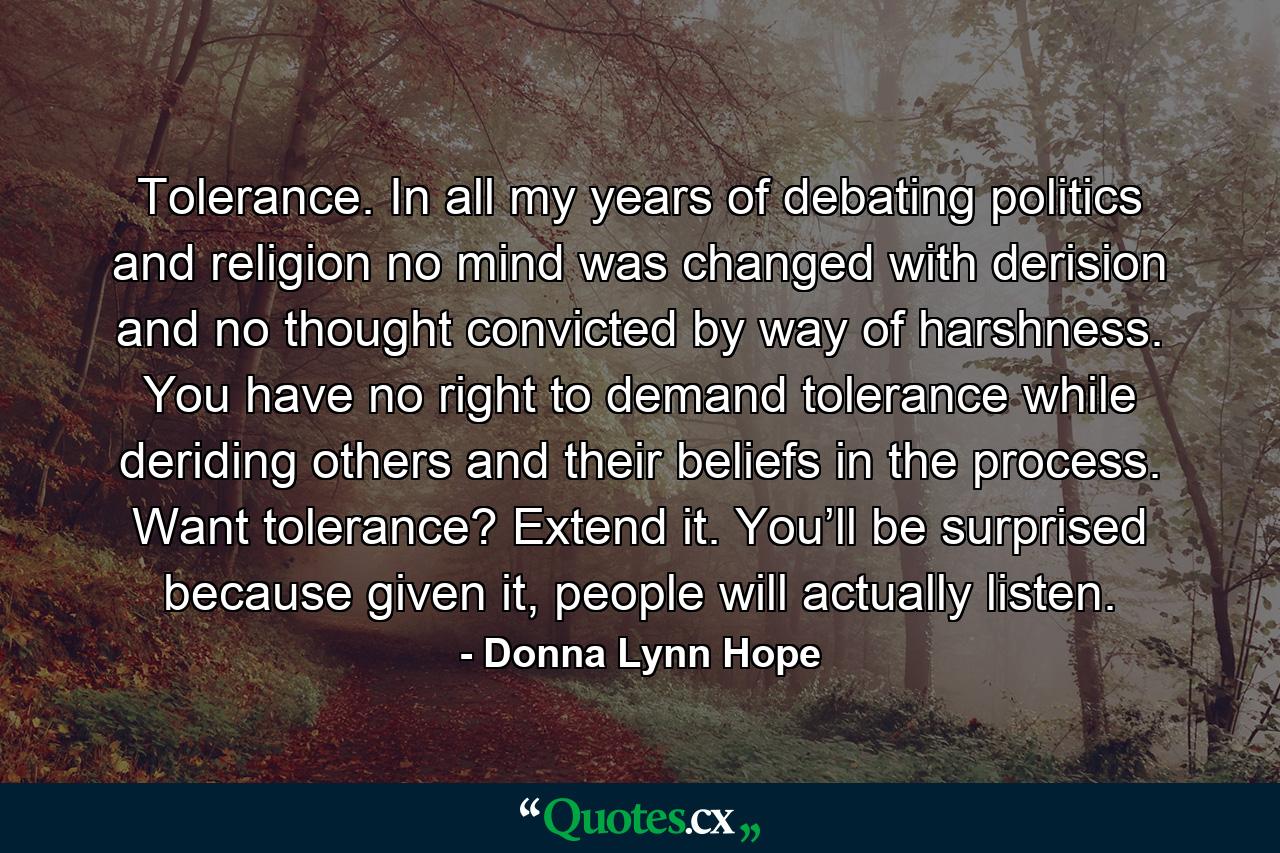 Tolerance. In all my years of debating politics and religion no mind was changed with derision and no thought convicted by way of harshness. You have no right to demand tolerance while deriding others and their beliefs in the process. Want tolerance? Extend it. You’ll be surprised because given it, people will actually listen. - Quote by Donna Lynn Hope