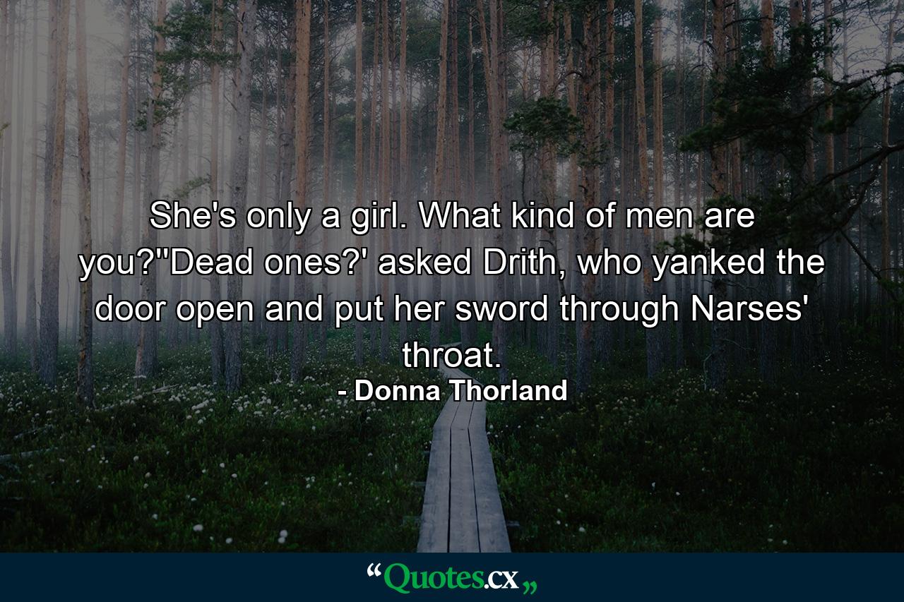 She's only a girl. What kind of men are you?''Dead ones?' asked Drith, who yanked the door open and put her sword through Narses' throat. - Quote by Donna Thorland